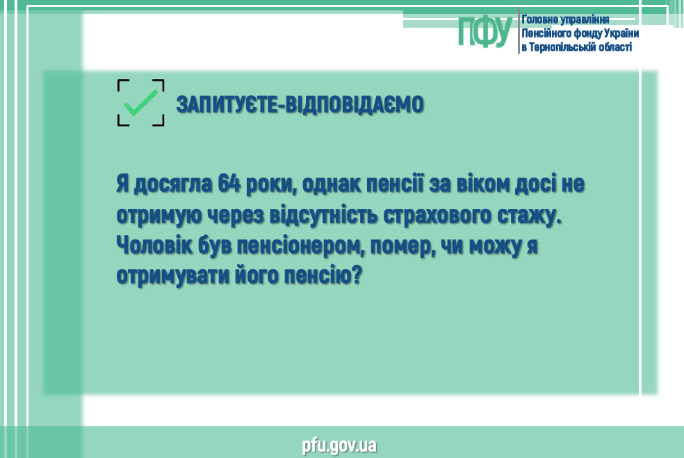 3 - Запитуєте-відповідаємо  Я досягла 64 роки, однак пенсії за віком досі не отримую через відсутність страхового стажу. Чоловік був пенсіонером, помер, чи можу я отримувати його пенсію?